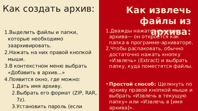 Как создать архив: Как извлечь файлы из архива: Дважды нажать на иконку архива— он откроется как папка в программе-архиваторе. Чтобы распаковать, обычно достаточно нажать кнопку «Извлечь» (Extract) и выбрать папку, куда поместятся файлы. Простой способ:  Щелкнуть по архиву правой кнопкой мыши и выбрать «Извлечь в текущую папку» или «Извлечь в [имя архива]». Выделить файлы и папки, которые необходимо заархивировать. Нажать на них правой кнопкой мыши. В контекстном меню выбрать «Добавить в архив...» Появится окно, где можно: Дать имя архиву. Выбрать его формат (ZIP, RAR, 7z). Установить пароль (если нужно). Дать имя архиву. Выбрать его формат (ZIP, RAR, 7z). Установить пароль (если нужно).  