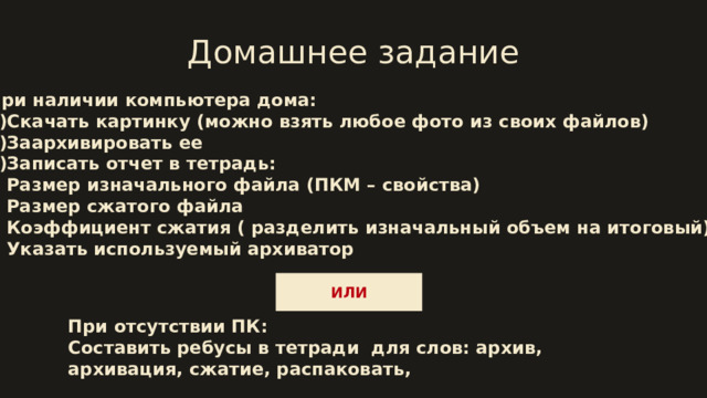 Домашнее задание При наличии компьютера дома: 1)Скачать картинку (можно взять любое фото из своих файлов)  2)Заархивировать ее 3)Записать отчет в тетрадь: Размер изначального файла (ПКМ – свойства) Размер сжатого файла Коэффициент сжатия ( разделить изначальный объем на итоговый) Указать используемый архиватор ИЛИ При отсутствии ПК: Составить ребусы в тетради для слов: архив, архивация, сжатие, распаковать, 