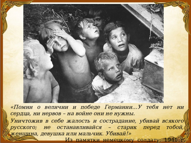 «Помни о величии и победе Германии…У тебя нет ни сердца, ни нервов – на войне они не нужны. Уничтожив в себе жалость и сострадание, убивай всякого русского; не останавливайся – старик перед тобой, женщина, девушка или мальчик. Убивай!» Из памятки немецкому солдату. 1941 г    