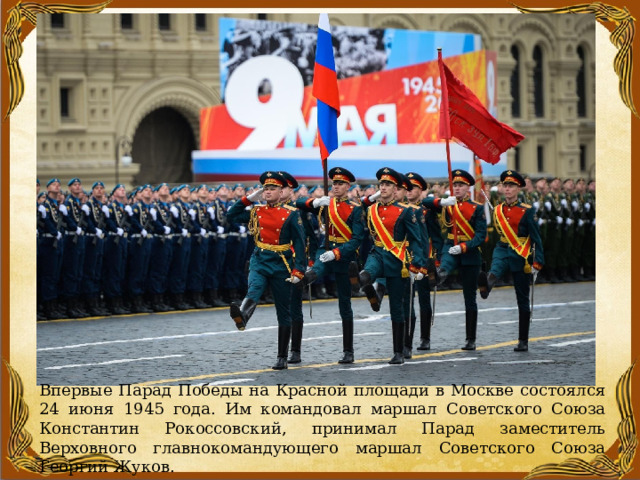 Впервые Парад Победы на Красной площади в Москве состоялся 24 июня 1945 года. Им командовал маршал Советского Союза Константин Рокоссовский, принимал Парад заместитель Верховного главнокомандующего маршал Советского Союза Георгий Жуков. 