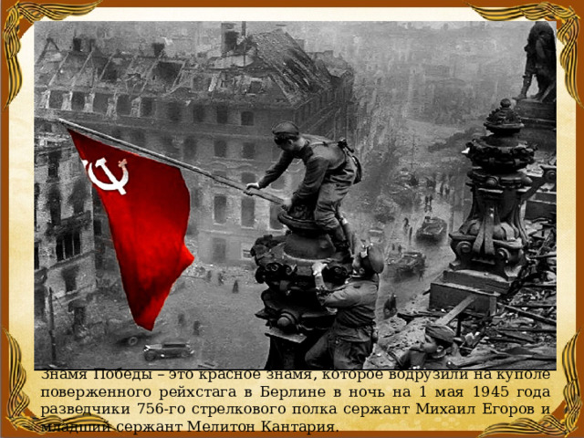Знамя Победы – это красное знамя, которое водрузили на куполе поверженного рейхстага в Берлине в ночь на 1 мая 1945 года разведчики 756-го стрелкового полка сержант Михаил Егоров и младший сержант Мелитон Кантария. 