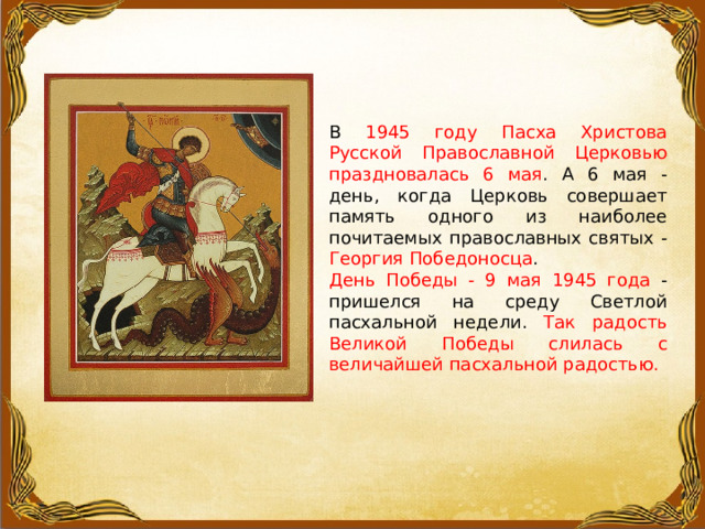 В 1945 году Пасха Христова Русской Православной Церковью праздновалась 6 мая . А 6 мая - день, когда Церковь совершает память одного из наиболее почитаемых православных святых - Георгия Победоносца . День Победы - 9 мая 1945 года - пришелся на среду Светлой пасхальной недели. Так радость Великой Победы слилась с величайшей пасхальной радостью. 