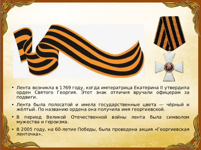 Лента возникла в 1769 году, когда императрица Екатерина II утвердила орден Святого Георгия. Этот знак отличия вручали офицерам за подвиги. Лента была полосатой и имела государственные цвета — чёрный и жёлтый. По названию ордена она получила имя георгиевской. В период Великой Отечественной войны лента была символом мужества и героизма. В 2005 году, на 60-летие Победы, была проведена акция «Георгиевская ленточка». 