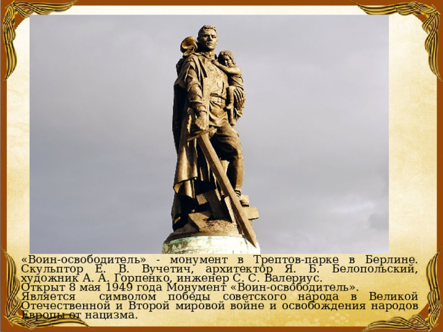 «Воин-освободитель» - монумент в Трептов-парке в Берлине. Скульптор Е. В. Вучетич, архитектор Я. Б. Белопольский, художник А. А. Горпенко, инженер С. С. Валериус. Открыт 8 мая 1949 года Монумент «Воин-освободитель». Является символом победы советского народа в Великой Отечественной и Второй мировой войне и освобождения народов Европы от нацизма. 