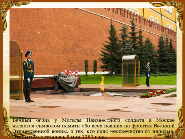 Вечный огонь у Могилы Неизвестного солдата в Москве является символом памяти обо всех павших на фронтах Великой Отечественной войны, о тех, кто спас человечество от нацизма. Открытие состоялось 8 мая 1967 года. 