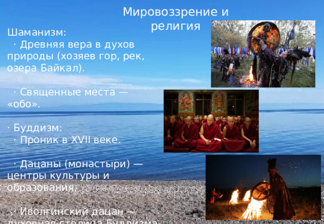 Мировоззрение и религия Шаманизм:  · Древняя вера в духов природы (хозяев гор, рек, озера Байкал).  · Священные места — «обо». · Буддизм:  · Проник в XVII веке.  · Дацаны (монастыри) — центры культуры и образования.  · Иволгинский дацан — духовная столица Буддизма России. 