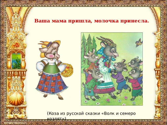 Ваша мама пришла, молочка принесла. (Коза из русской сказки «Волк и семеро козлят») 