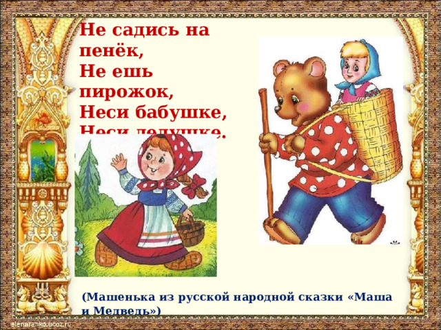 Не садись на пенёк,  Не ешь пирожок,  Неси бабушке,  Неси дедушке. (Машенька из русской народной сказки «Маша и Медведь») 