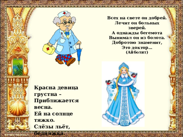 Всех на свете он добрей.  Лечит он больных зверей.  А однажды бегемота  Вынимал он из болота.  Добротою знаменит,  Это доктор…  (Айболит) Красна девица грустна – Приближается весна. Ей на солнце тяжко. Слёзы льёт, бедняжка. (Снегурочка) 