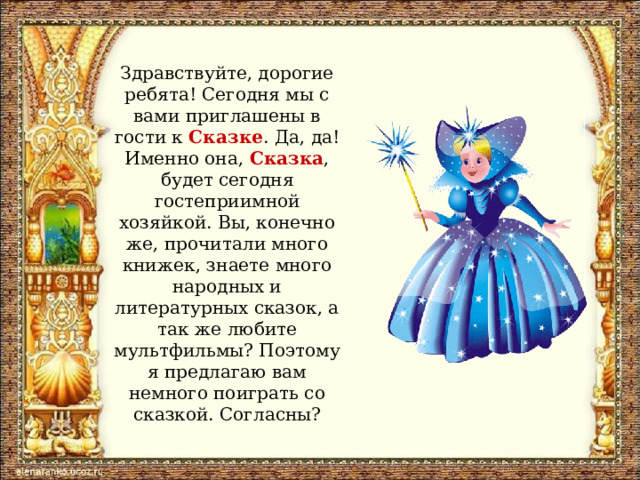 Здравствуйте, дорогие ребята! Сегодня мы с вами приглашены в гости к Сказке . Да, да! Именно она, Сказка , будет сегодня гостеприимной хозяйкой. Вы, конечно же, прочитали много книжек, знаете много народных и литературных сказок, а так же любите мультфильмы? Поэтому я предлагаю вам немного поиграть со сказкой. Согласны? 