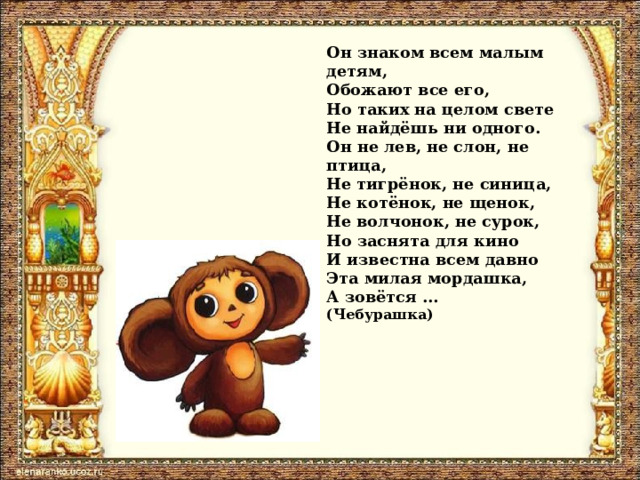 Он знаком всем малым детям,  Обожают все его,  Но таких на целом свете  Не найдёшь ни одного.  Он не лев, не слон, не птица,  Не тигрёнок, не синица,  Не котёнок, не щенок,  Не волчонок, не сурок,  Но заснята для кино  И известна всем давно  Эта милая мордашка,  А зовётся …  (Чебурашка) 