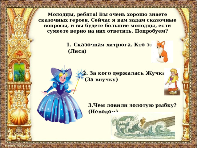 Молодцы, ребята! Вы очень хорошо знаете сказочных героев. Сейчас я вам задам сказочные вопросы, и вы будете большие молодцы, если сумеете верно на них ответить. Попробуем? Сказочная хитрюга. Кто это?  (Лиса) 2. За кого держалась Жучка?  (За внучку) 3.Чем ловили золотую рыбку? (Неводом) 