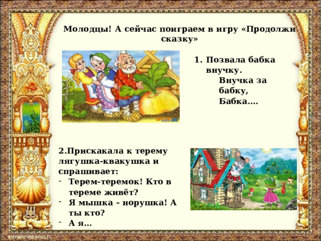 Молодцы! А сейчас поиграем в игру «Продолжи сказку» Позвала бабка внучку. Внучка за бабку, Бабка…. 2.Прискакала к терему лягушка-квакушка и спрашивает: Терем-теремок! Кто в тереме живёт? Я мышка – норушка! А ты кто? А я… 