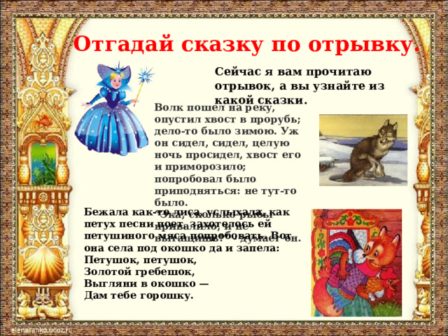 Отгадай сказку по отрывку. Сейчас я вам прочитаю отрывок, а вы узнайте из какой сказки. Волк пошел на реку, опустил хвост в прорубь; дело-то было зимою. Уж он сидел, сидел, целую ночь просидел, хвост его и приморозило; попробовал было приподняться: не тут-то было.  “Эка, сколько рыбы привалило, и не вытащишь!” - думает он. Бежала как-то лиса, услыхала, как петух песни поет, захотелось ей петушиного мяса попробовать. Вот она села под окошко да и запела:  Петушок, петушок,  Золотой гребешок,  Выгляни в окошко —  Дам тебе горошку. 