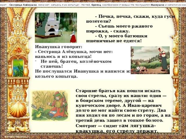 Иванушка  говорит: -  Сестрица   Алёнушка , мочи нет: напьюсь я из копытца! - Не пей,  братец , козлёночком станешь! Не послушался  Иванушка  и напился из козьего копытца.  - Печка, печка, скажи, куда гуси полетели? - Съешь моего ржаного пирожка, - скажу. - О, у моего батюшки пшеничные не едятся! Печь не сказала. Иванушка говорит: - Сестрица Алёнушка, мочи нет: напьюсь я из копытца! Не пей, братец, козлёночком станешь! Не послушался Иванушка и напился из козьего копытца.  Старшие братья как пошли искать свои стрелы, сразу их нашли: один — в боярском тереме, другой — на купеческом дворе. А Иван-царевич долго не мог найти свою стрелу. Два пня ходил он по лесам и по горам, а на третий день зашел в топкое болото. Смотрит — сидит т ам лягушка-квакушка, его стрелу держит. 