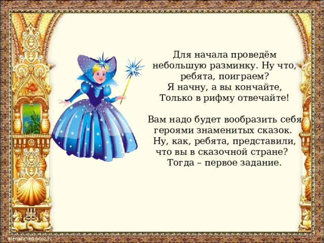 Для начала проведём небольшую разминку. Ну что, ребята, поиграем?  Я начну, а вы кончайте,  Только в рифму отвечайте!   Вам надо будет вообразить себя героями знаменитых сказок.  Ну, как, ребята, представили, что вы в сказочной стране?  Тогда – первое задание.   