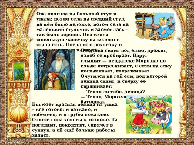Она полезла на большой стул и упала; потом села на средний стул, на нём было неловко; потом села на маленький стульчик и засмеялась - так было хорошо. Она взяла синенькую чашечку на колени и стала есть. Поела всю похлебку и стала качаться на стуле. Девушка сидит под елью, дрожит, озноб ее пробирает. Вдруг слышит — невдалеке Морозко по елкам потрескивает, с елки на елку поскакивает, пощелкивает. Очутился на той ели, под которой девица сидит, и сверху ее спрашивает:  — Тепло ли тебе, девица?  — Тепло, Морозушко, тепло, батюшка. Вылезет красная девица из ушка – всё готово: и наткано, и побелено, и в трубы покатано. Отнесёт она холсты к хозяйке. Та поглядит, покряхтит, спрячет в сундук, а ей ещё больше работы задаст. 