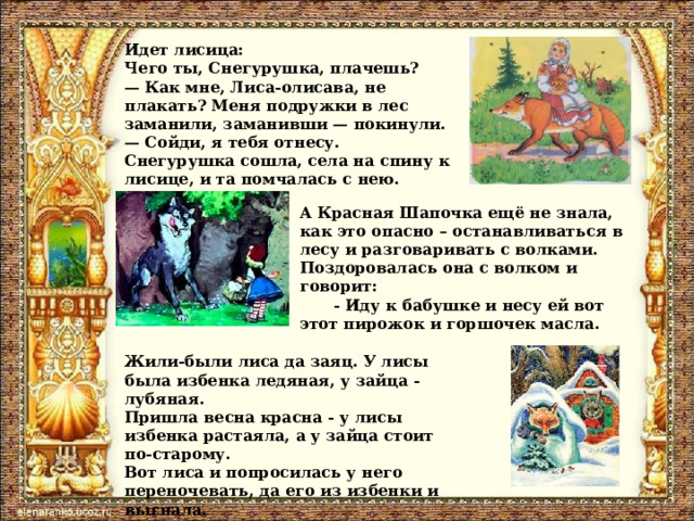 Идет лисица: Чего ты, Снегурушка, плачешь?  — Как мне, Лиса-олисава, не плакать? Меня подружки в лес заманили, заманивши — покинули.  — Сойди, я тебя отнесу. Снегурушка сошла, села на спину к лисице, и та помчалась с нею.  А Красная Шапочка ещё не знала, как это опасно – останавливаться в лесу и разговаривать с волками. Поздоровалась она с волком и говорит: - Иду к бабушке и несу ей вот этот пирожок и горшочек масла. Жили-были лиса да заяц. У лисы была избенка ледяная, у зайца - лубяная. Пришла весна красна - у лисы избенка растаяла, а у зайца стоит по-старому. Вот лиса и попросилась у него переночевать, да его из избенки и выгнала. 