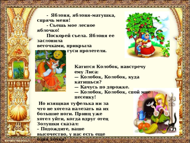 -  Яблоня, яблоня-матушка, спрячь меня! - Съешь мое лесное яблочко! Поскорей съела. Яблоня ее заслонила веточками, прикрыла листиками; гуси пролетели. Катится Колобок, навстречу ему Лиса:  — Колобок, Колобок, куда катишься?  — Качусь по дорожке.  — Колобок, Колобок, спой мне песенку!   Но изящная туфелька ни за что не хотела налезать на их большие ноги. Принц уже хотел уйти, когда вдруг отец Золушки сказал:  – Подождите, ваше высочество, у нас есть еще одна дочка!  