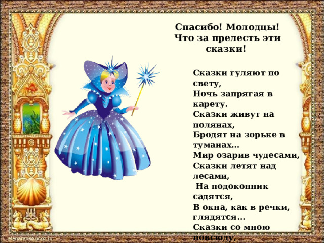 Спасибо! Молодцы!  Что за прелесть эти сказки! Сказки гуляют по свету, Ночь запрягая в карету. Сказки живут на полянах, Бродят на зорьке в туманах… Мир озарив чудесами, Сказки летят над лесами,  На подоконник садятся, В окна, как в речки, глядятся… Сказки со мною повсюду, Их никогда не забуду. Пусть Зло на проделки хитро, Но всё ж побеждает Добро. 
