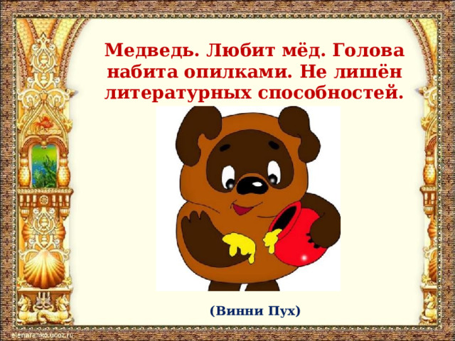 Медведь. Любит мёд. Голова набита опилками. Не лишён литературных способностей. (Винни Пух) 