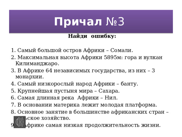 Причал №3 Найди ошибку: 1. Самый большой остров Африки – Сомали. 2. Максимальная высота Африки 5895м: гора и вулкан Килиманджаро. 3. В Африке 64 независимых государства, из них – 3 монархии. 4. Самый низкорослый народ Африки – банту. 5. Крупнейшая пустыня мира – Сахара. 6. Самая длинная река Африки – Нил. 7. В основании материка лежит молодая платформа. 8. Основное занятие в большинстве африканских стран –сельское хозяйство. 9. В Африке самая низкая продолжительность жизни.  
