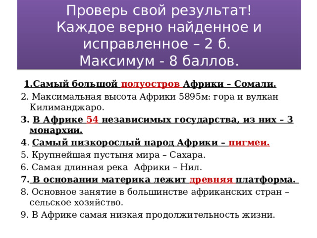Проверь свой результат!  Каждое верно найденное и исправленное – 2 б.  Максимум - 8 баллов.  1.Самый большой полуостров Африки – Сомали. 2. Максимальная высота Африки 5895м: гора и вулкан Килиманджаро. 3. В Африке 54 независимых государства, из них – 3 монархии. 4 . Самый низкорослый народ Африки – пигмеи. 5. Крупнейшая пустыня мира – Сахара. 6. Самая длинная река Африки – Нил. 7. В основании материка лежит древняя платформа. 8. Основное занятие в большинстве африканских стран – сельское хозяйство. 9. В Африке самая низкая продолжительность жизни.   