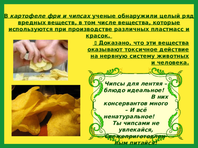 В картофеле фри и чипсах ученые обнаружили целый ряд вредных веществ, в том числе вещества, которые используются при производстве различных пластмасс и красок.    Доказано, что эти вещества оказывают токсичное действие на нервную систему животных и человека. Чипсы для лентяя –блюдо идеальное! В них консервантов много – И всё ненатуральное! Ты чипсами не увлекайся, Свежеприготовлен-ным питайся! 