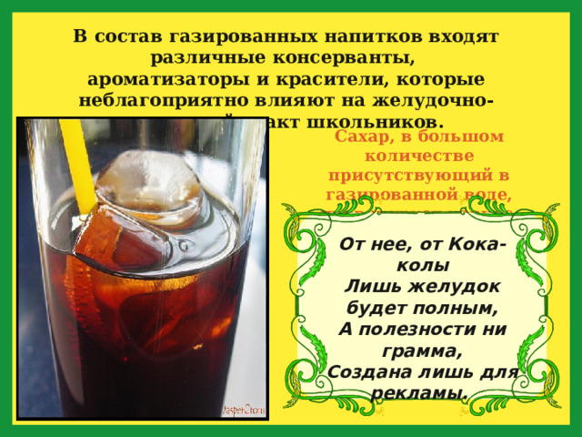 В состав газированных напитков входят различные консерванты, ароматизаторы и красители, которые неблагоприятно влияют на желудочно-кишечный тракт школьников.  Сахар, в большом количестве присутствующий в газированной воде, провоцирует кариес. От нее, от Кока-колы  Лишь желудок будет полным,  А полезности ни грамма,  Создана лишь для рекламы.  