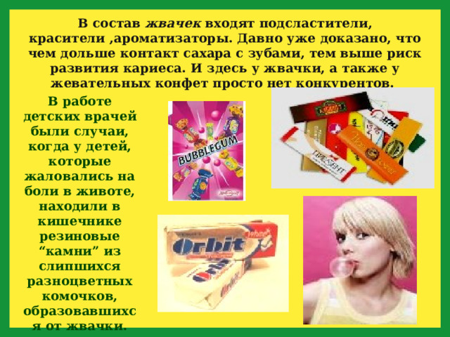В состав жвачек входят подсластители, красители ,ароматизаторы. Давно уже доказано, что чем дольше контакт сахара с зубами, тем выше риск развития кариеса. И здесь у жвачки, а также у жевательных конфет просто нет конкурентов. В работе детских врачей были случаи, когда у детей, которые жаловались на боли в животе, находили в кишечнике резиновые “камни” из слипшихся разноцветных комочков, образовавшихся от жвачки. 