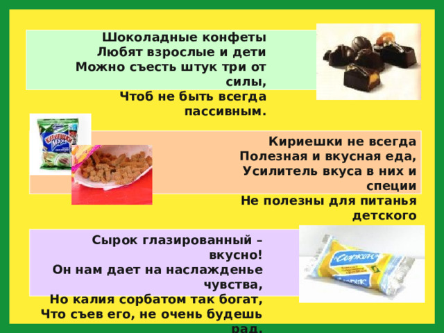 Шоколадные конфеты  Любят взрослые и дети  Можно съесть штук три от силы,  Чтоб не быть всегда пассивным. Кириешки не всегда  Полезная и вкусная еда,  Усилитель вкуса в них и специи  Не полезны для питанья детского Сырок глазированный – вкусно!  Он нам дает на наслажденье чувства,  Но калия сорбатом так богат,  Что съев его, не очень будешь рад. 