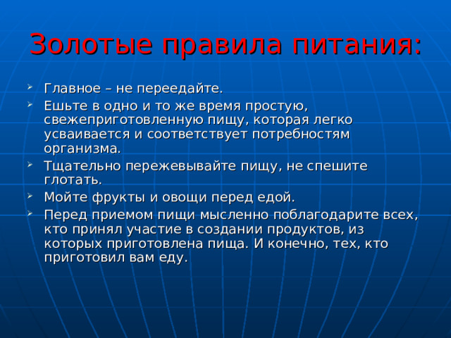 Золотые правила питания: Главное – не переедайте. Ешьте в одно и то же время простую, свежеприготовленную пищу, которая легко усваивается и соответствует потребностям организма. Тщательно пережевывайте пищу, не спешите глотать. Мойте фрукты и овощи перед едой. Перед приемом пищи мысленно поблагодарите всех, кто принял участие в создании продуктов, из которых приготовлена пища. И конечно, тех, кто приготовил вам еду. 