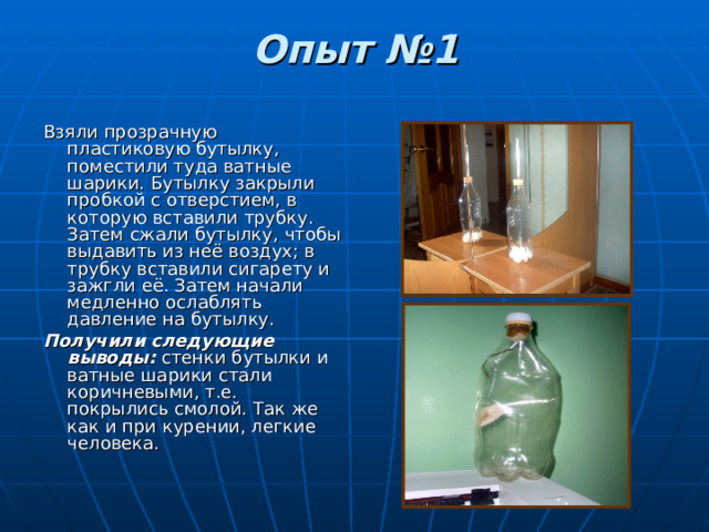 Опыт №1   Взяли прозрачную пластиковую бутылку, поместили туда ватные шарики. Бутылку закрыли пробкой с отверстием, в которую вставили трубку. Затем сжали бутылку, чтобы выдавить из неё воздух; в трубку вставили сигарету и зажгли её. Затем начали медленно ослаблять давление на бутылку. Получили следующие выводы: стенки бутылки и ватные шарики стали коричневыми, т.е. покрылись смолой. Так же как и при курении, легкие человека. 