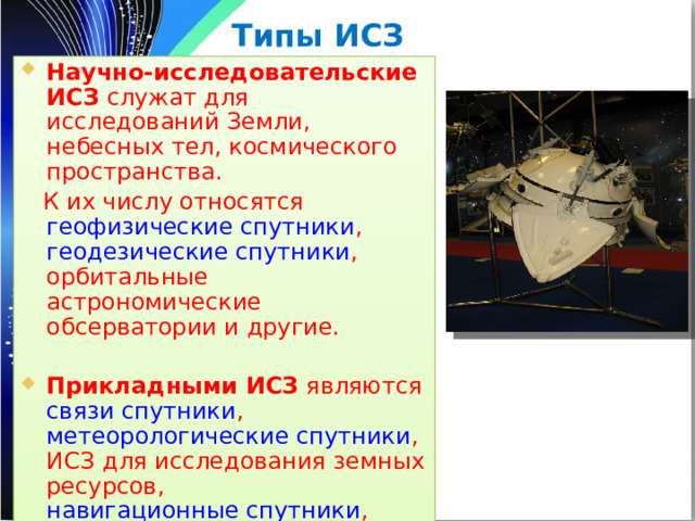 Типы ИСЗ Научно-исследовательские ИСЗ служат для исследований Земли, небесных тел, космического пространства.  К их числу относятся геофизические спутники , геодезические спутники , орбитальные астрономические обсерватории и другие. Прикладными ИСЗ являются связи спутники , метеорологические спутники , ИСЗ для исследования земных ресурсов, навигационные спутники , спутники технического назначения 