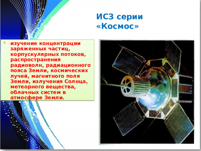 ИСЗ серии «Космос» изучение концентрации заряженных частиц, корпускулярных потоков, распространения радиоволн, радиационного пояса Земли, космических лучей, магнитного поля Земли, излучения Солнца, метеорного вещества, облачных систем в атмосфере Земли. 