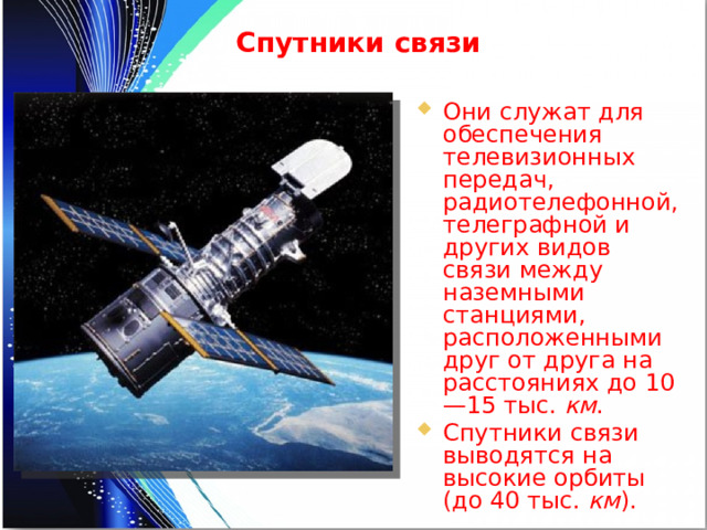 Спутники связи Они служат для обеспечения телевизионных передач, радиотелефонной, телеграфной и других видов связи между наземными станциями, расположенными друг от друга на расстояниях до 10—15 тыс. км . Спутники связи выводятся на высокие орбиты (до 40 тыс. км ). 
