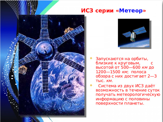 ИСЗ серии « Метеор » Запускаются на орбиты, близкие к круговым, с высотой от 500—600 км до 1200—1500 км ; полоса обзора с них достигает 2—3 тыс. км .  Система из двух ИСЗ даёт возможность в течение суток получать метеорологическую информацию с половины поверхности планеты. 
