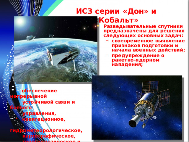 ИСЗ серии «Дон» и «Кобальт» Разведывательные спутники предназначены для решения следующих основных задач: своевременное выявление признаков подготовки и начала военных действий; предупреждение о ракетно-ядерном нападения; своевременное выявление признаков подготовки и начала военных действий; предупреждение о ракетно-ядерном нападения;  обеспечение непрерывной  обеспечение непрерывной  устойчивой связи и боевого  управления,  навигационное,  навигационное,  гидрометеорологическое,  картографическое,  топогеодезическое и  частотно-временное  обеспечение войск. 