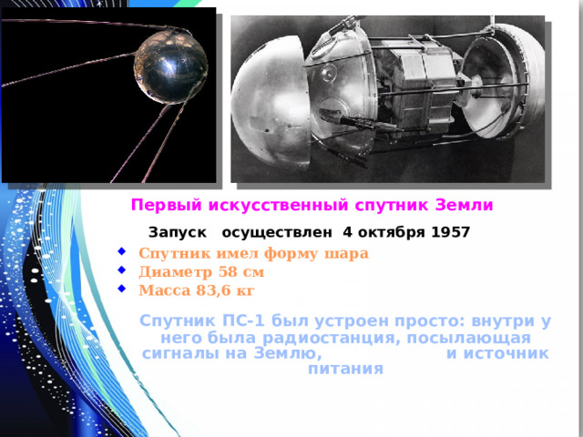 Первый искусственный спутник Земли Запуск осуществлен 4 октября 1957 Спутник имел форму шара Диаметр 58 см Масса 83,6 кг  Спутник ПС-1 был устроен просто: внутри у него была радиостанция, посылающая сигналы на Землю, и источник питания 