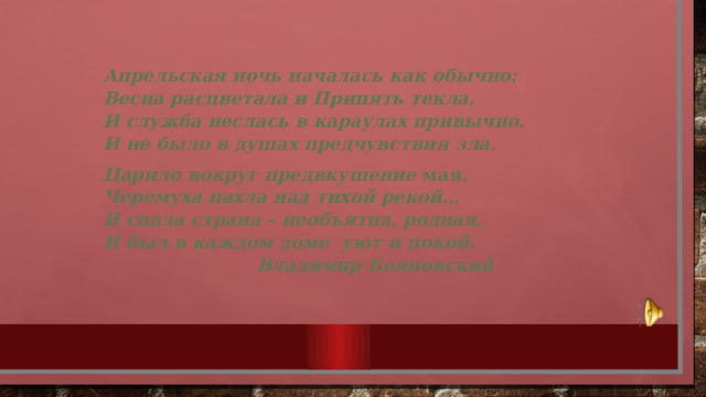 Апрельская ночь началась как обычно:  Весна расцветала и Припять текла.  И служба неслась в караулах привычно.  И не было в душах предчувствия зла. Царило вокруг предвкушение мая .  Черемуха пахла над тихой рекой…  И спала страна – необъятна, родная,  И был в каждом доме  уют и покой.                              Владимир Бояновский 