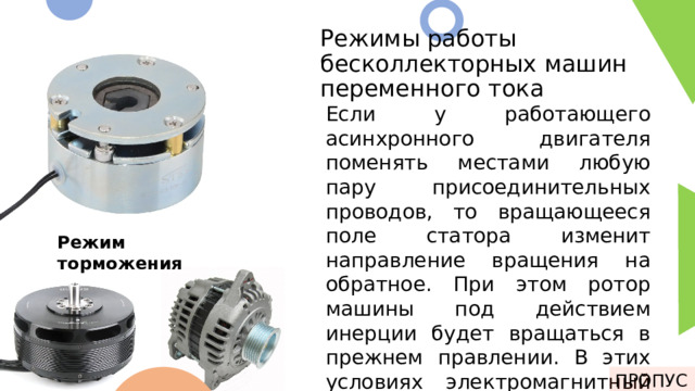 Режимы работы бесколлекторных машин переменного тока Если у работающего асинхронного двигателя поменять местами любую пару присоединительных проводов, то вращающееся поле статора изменит направление вращения на обратное. При этом ротор машины под действием инерции будет вращаться в прежнем правлении. В этих условиях электромагнитный момент машины будет оказывать на ротор тормозящее действие. У бесколлекторных машин переменного тока присутствует 3 режима работы: 1. Двигательный режим 2. Генераторный режим 3. Режим торможения Режим торможения ПРОПУСК 