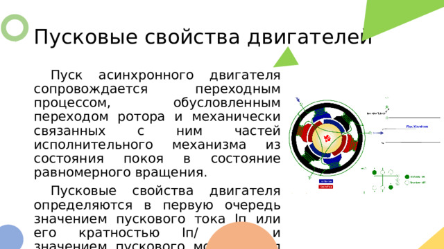 Пусковые свойства двигателей  Пуск асинхронного двигателя сопровождается переходным процессом, обусловленным переходом ротора и механически связанных с ним частей исполнительного механизма из состояния покоя в состояние равномерного вращения.  Пусковые свойства двигателя определяются в первую очередь значением пускового тока Iп или его кратностью Iп/ Iном и значением пускового момента Мп или его кратностью Мп/Мном. 