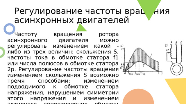 Регулирование частоты вращения асинхронных двигателей  Частоту вращения ротора асинхронного двигателя можно регулировать изменением какой - либо из трех величин: скольжения S, частоты тока в обмотке статора f1 или числа полюсов в обмотке статора 2р. Регулирование частоты вращения изменением скольжения S возможно тремя способами: изменением подводимого к обмотке статора напряжения, нарушением симметрии этого напряжения и изменением активного сопротивления обмотки ротора. 