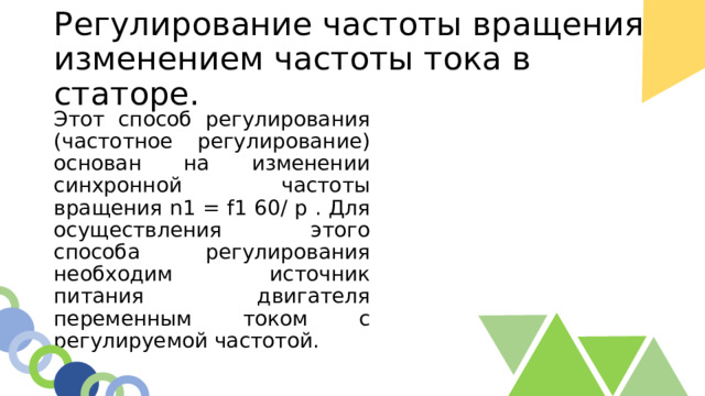Регулирование частоты вращения изменением частоты тока в статоре. Этот способ регулирования (частотное регулирование) основан на изменении синхронной частоты вращения n1 = f1 60/ р . Для осуществления этого способа регулирования необходим источник питания двигателя переменным током с регулируемой частотой. 