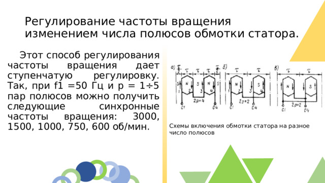 Регулирование частоты вращения изменением числа полюсов обмотки статора.  Этот способ регулирования частоты вращения дает ступенчатую регулировку. Так, при f1 =50 Гц и р = 1÷5 пар полюсов можно получить следующие синхронные частоты вращения: 3000, 1500, 1000, 750, 600 об/мин. Схемы включения обмотки статора на разное число полюсов  