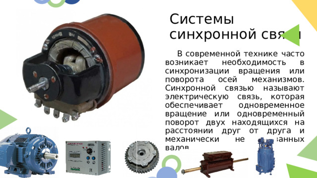 Системы синхронной связи  В современной технике часто возникает необходимость в синхронизации вращения или поворота осей механизмов. Синхронной связью называют электрическую связь, которая обеспечивает одновременное вращение или одновременный поворот двух находящихся на расстоянии друг от друга и механически не связанных валов.  