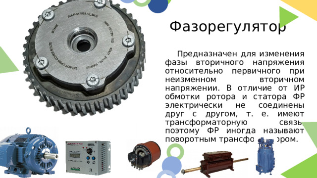 Фазорегулятор  Предназначен для изменения фазы вторичного напряжения относительно первичного при неизменном вторичном напряжении. В отличие от ИР обмотки ротора и статора ФР электрически не соединены друг с другом, т. е. имеют трансформаторную связь, поэтому ФР иногда называют поворотным трансформатором.  