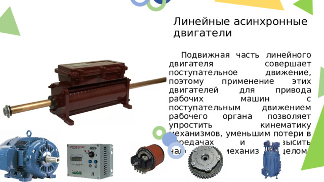 Линейные асинхронные двигатели  Подвижная часть линейного двигателя совершает поступательное движение, поэтому применение этих двигателей для привода рабочих машин с поступательным движением рабочего органа позволяет упростить кинематику механизмов, уменьшим потери в передачах и повысить надежность механизма в целом.  