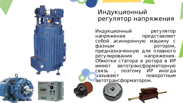 Индукционный регулятор напряжения Индукционный регулятор напряжения представляет собой асинхронную машину с фазным ротором, предназначенную для плавного регулирования напряжения. Обмотки статора и ротора в ИР имеют автотрансформаторную связь , поэтому ИР иногда называют поворотным автотрансформатором.  