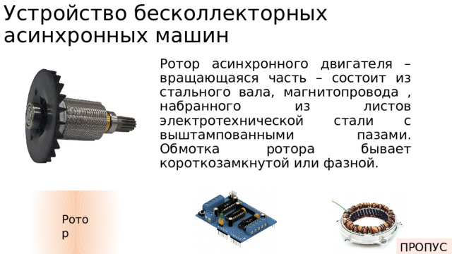 Устройство бесколлекторных асинхронных машин Ротор асинхронного двигателя – вращающаяся часть – состоит из стального вала, магнитопровода , набранного из листов электротехнической стали с выштампованными пазами. Обмотка ротора бывает короткозамкнутой или фазной. Ротор ПРОПУСК Электроника Статор 